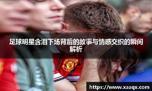 足球明星含泪下场背后的故事与情感交织的瞬间解析